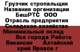 Грузчик-стропальщик › Название организации ­ БашРТС, ООО › Отрасль предприятия ­ Складское хозяйство › Минимальный оклад ­ 17 000 - Все города Работа » Вакансии   . Алтайский край,Яровое г.